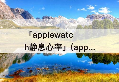 「applewatch静息心率」(applewatch静息心率准吗)