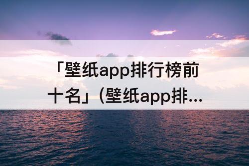 「壁纸app排行榜前十名」(壁纸app排行榜前十名免费)