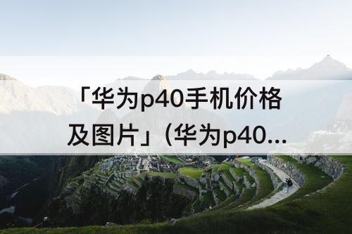「华为p40手机价格及图片」(华为p40手机价格及图片颜色)