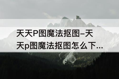 天天P图魔法抠图-天天p图魔法抠图怎么下载不了