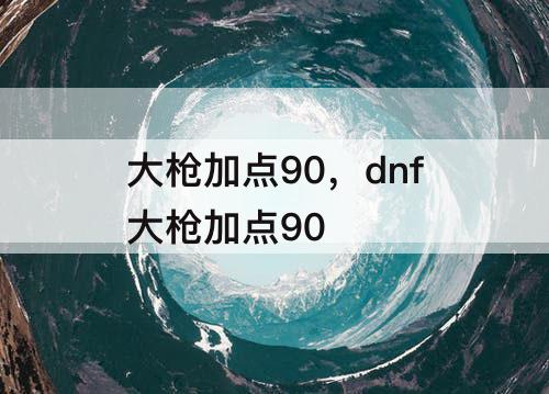大枪加点90，dnf大枪加点90