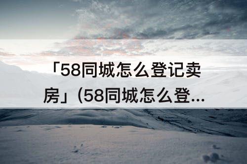 「58同城怎么登记卖房」(58同城怎么登记卖房子)