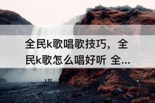 全民k歌唱歌技巧，全民k歌怎么唱好听 全民k歌唱歌技巧