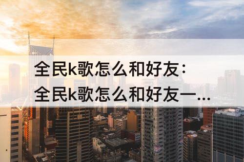 全民k歌怎么和好友：全民k歌怎么和好友一起连麦唱