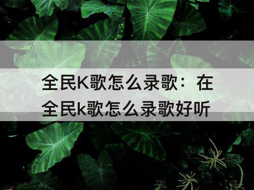 全民K歌怎么录歌：在全民k歌怎么录歌好听