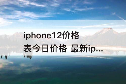 iphone12价格表今日价格 最新iphone12价格表今日价格实体店