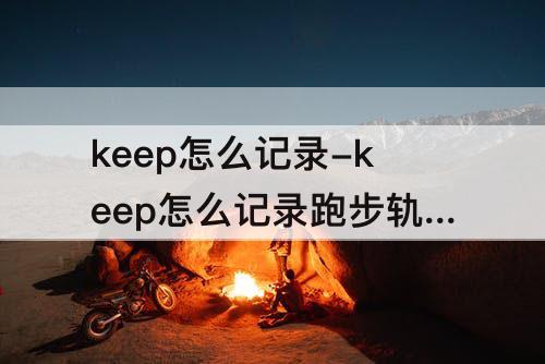 keep怎么记录-keep怎么记录跑步轨迹发抖音
