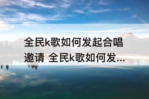 全民k歌如何发起合唱邀请 全民k歌如何发起合唱邀请好友