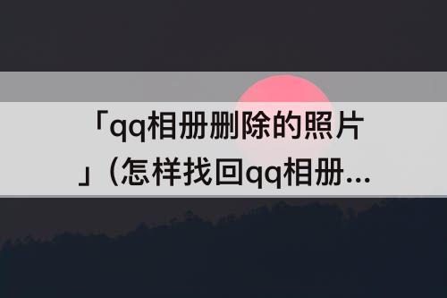 「qq相册删除的照片」(怎样找回qq相册删除的照片与文件)
