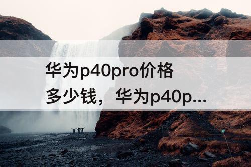 华为p40pro价格多少钱，华为p40pro价格多少钱官网8+256荣耀侍卫