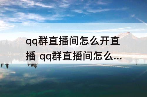 qq群直播间怎么开直播 qq群直播间怎么开直播录屏