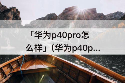 「华为p40pro怎么样」(华为p40pro怎么样有什么优缺点)