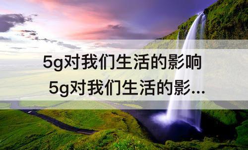 5g对我们生活的影响 5g对我们生活的影响的体会