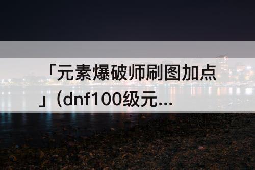 「元素爆破师刷图加点」(dnf100级元素爆破师刷图加点)
