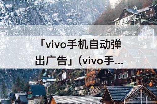 「vivo手机自动弹出广告」(vivo手机自动弹出广告怎么关闭中病毒)