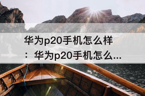 华为p20手机怎么样：华为p20手机怎么样长截屏