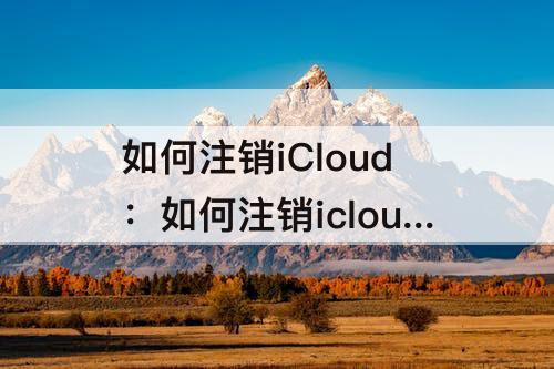 如何注销iCloud：如何注销icloud云盘的资料