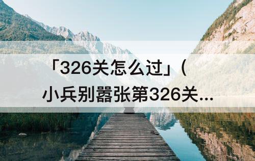 「326关怎么过」(小兵别嚣张第326关怎么过)