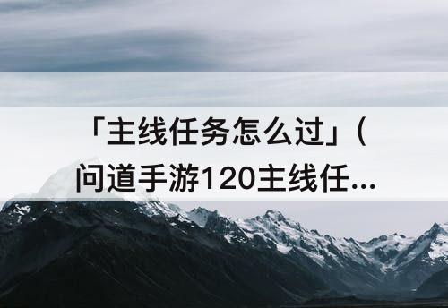 「主线任务怎么过」(问道手游120主线任务怎么过)