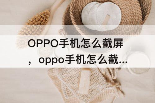 OPPO手机怎么截屏，oppo手机怎么截屏?最简单的方法华为手机怎么截屏