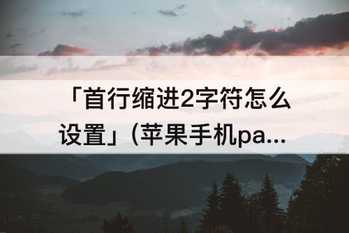 「首行缩进2字符怎么设置」(苹果手机pages首行缩进2字符怎么设置)