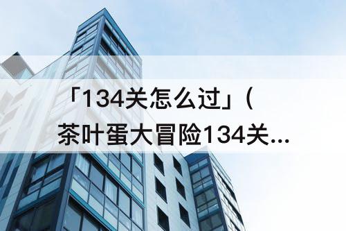 「134关怎么过」(茶叶蛋大冒险134关怎么过)