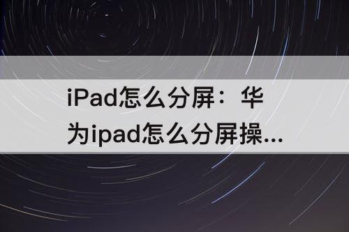iPad怎么分屏：华为ipad怎么分屏操作技巧