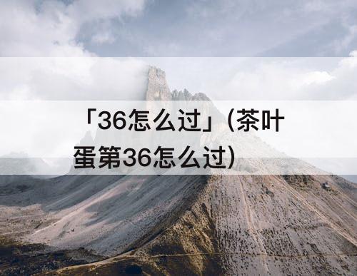 「36怎么过」(茶叶蛋第36怎么过)