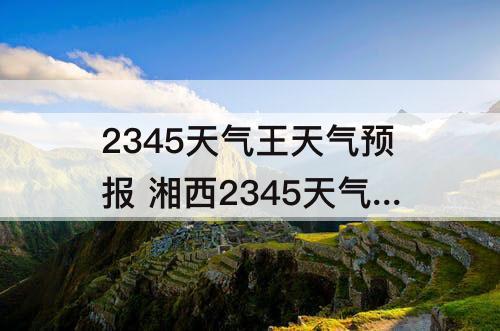 2345天气王天气预报 湘西2345天气王天气预报