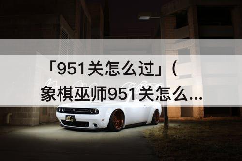 「951关怎么过」(象棋巫师951关怎么过)