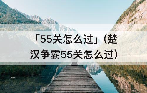 「55关怎么过」(楚汉争霸55关怎么过)