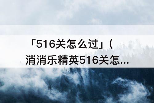 「516关怎么过」(消消乐精英516关怎么过教程)