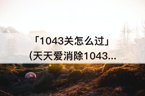 「1043关怎么过」(天天爱消除1043关怎么过关)