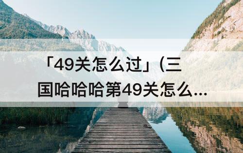 「49关怎么过」(三国哈哈哈第49关怎么过)