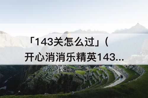 「143关怎么过」(开心消消乐精英143关怎么过教程)