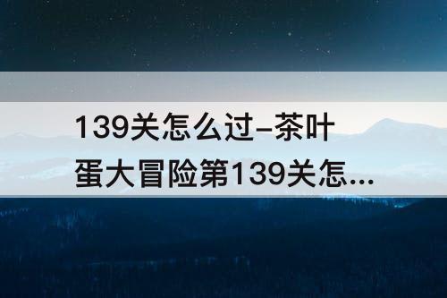 139关怎么过-茶叶蛋大冒险第139关怎么过