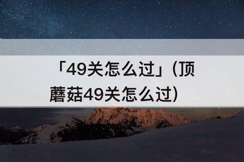 「49关怎么过」(顶蘑菇49关怎么过)