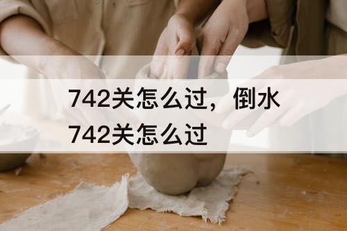 742关怎么过，倒水742关怎么过