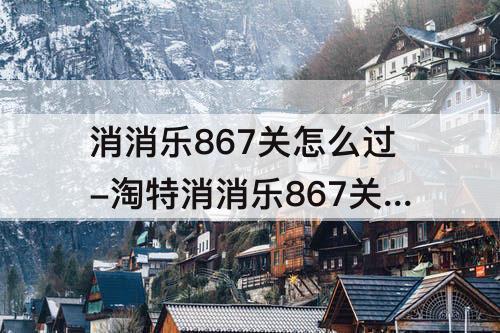 消消乐867关怎么过-淘特消消乐867关怎么过