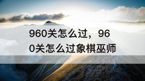 960关怎么过，960关怎么过象棋巫师