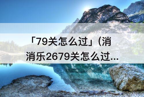 「79关怎么过」(消消乐2679关怎么过攻略教程)