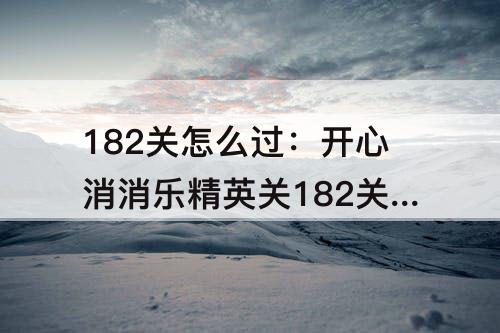 182关怎么过：开心消消乐精英关182关怎么过