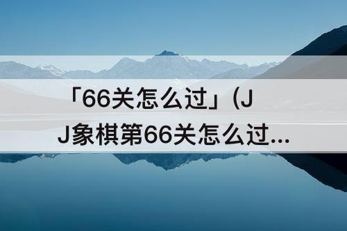 「66关怎么过」(JJ象棋第66关怎么过)