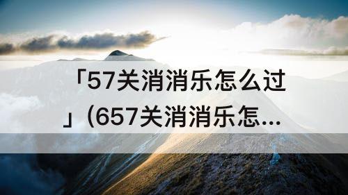 「57关消消乐怎么过」(657关消消乐怎么过)
