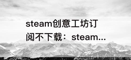 steam创意工坊订阅不下载：steam创意工坊订阅不下载怎么办