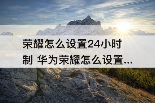 荣耀怎么设置24小时制 华为荣耀怎么设置24小时制时间