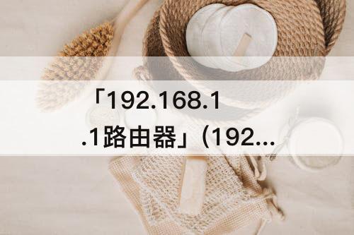 「192.168.1.1路由器」(192.168.1.1路由器登陆账号密码)