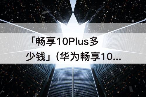 「畅享10Plus多少钱」(华为畅享10plus多少钱换屏)