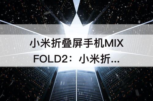 小米折叠屏手机MIX FOLD2：小米折叠屏手机mix fold2配置